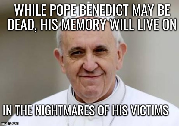 Pope Francis | WHILE POPE BENEDICT MAY BE DEAD, HIS MEMORY WILL LIVE ON; IN THE NIGHTMARES OF HIS VICTIMS | image tagged in pope francis,catholic church | made w/ Imgflip meme maker