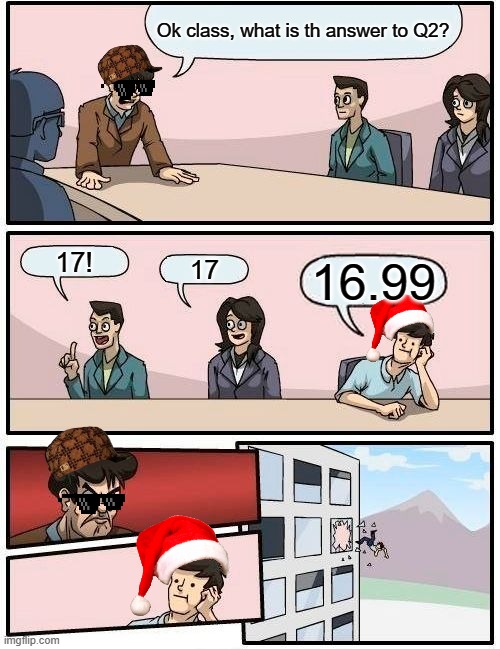 Boardroom Meeting Suggestion Meme | Ok class, what is th answer to Q2? 17! 17; 16.99 | image tagged in memes,boardroom meeting suggestion | made w/ Imgflip meme maker