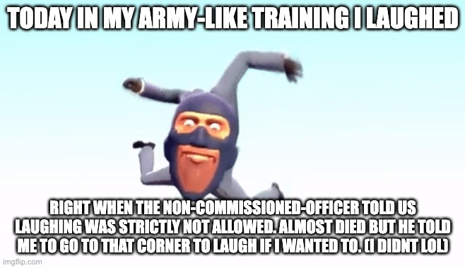 Imagine if i randomly bombed the place | TODAY IN MY ARMY-LIKE TRAINING I LAUGHED; RIGHT WHEN THE NON-COMMISSIONED-OFFICER TOLD US LAUGHING WAS STRICTLY NOT ALLOWED. ALMOST DIED BUT HE TOLD ME TO GO TO THAT CORNER TO LAUGH IF I WANTED TO. (I DIDNT LOL) | image tagged in the s p y | made w/ Imgflip meme maker