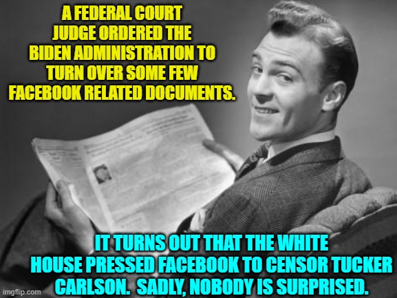 The surprise is that there is no surprise . . . just rancid smelling truth about the Left. | A FEDERAL COURT JUDGE ORDERED THE BIDEN ADMINISTRATION TO TURN OVER SOME FEW FACEBOOK RELATED DOCUMENTS. IT TURNS OUT THAT THE WHITE HOUSE PRESSED FACEBOOK TO CENSOR TUCKER CARLSON.  SADLY, NOBODY IS SURPRISED. | image tagged in 50's newspaper | made w/ Imgflip meme maker