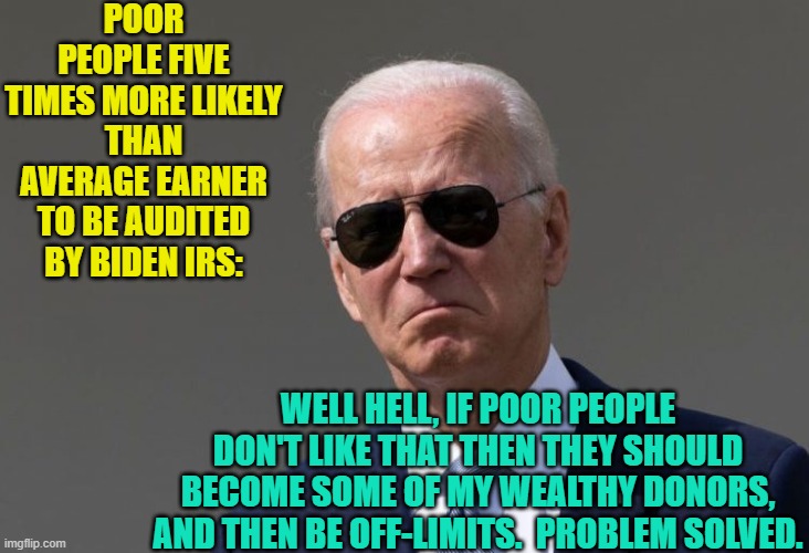 Careful Dems . . . Joe just might say that quiet part out loud. | POOR PEOPLE FIVE TIMES MORE LIKELY THAN AVERAGE EARNER TO BE AUDITED BY BIDEN IRS:; WELL HELL, IF POOR PEOPLE DON'T LIKE THAT THEN THEY SHOULD BECOME SOME OF MY WEALTHY DONORS, AND THEN BE OFF-LIMITS.  PROBLEM SOLVED. | image tagged in truth | made w/ Imgflip meme maker