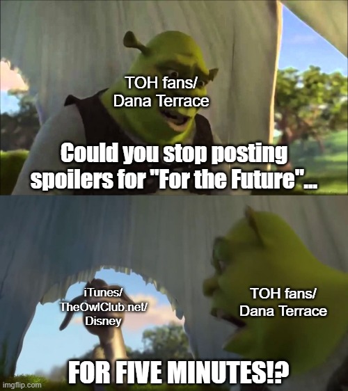 Respect the creators and stop posting leaked spoilers. | TOH fans/
Dana Terrace; Could you stop posting spoilers for "For the Future"... TOH fans/
Dana Terrace; iTunes/
TheOwlClub.net/
Disney; FOR FIVE MINUTES!? | image tagged in shrek five minutes,the owl house | made w/ Imgflip meme maker
