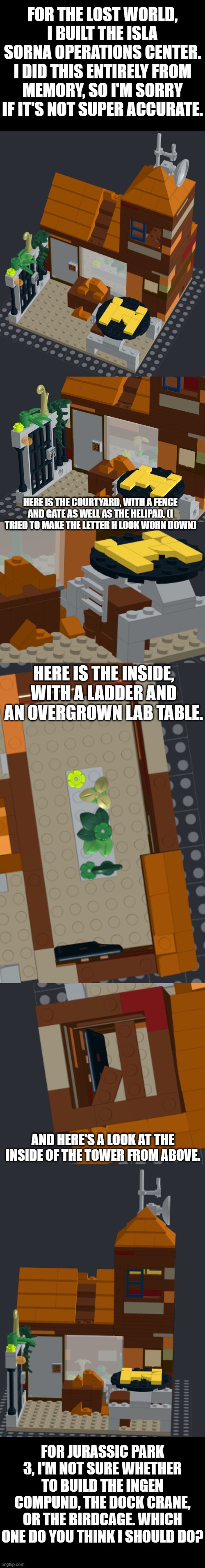 LEGO InGen Operations Center | FOR THE LOST WORLD, I BUILT THE ISLA SORNA OPERATIONS CENTER. I DID THIS ENTIRELY FROM MEMORY, SO I'M SORRY IF IT'S NOT SUPER ACCURATE. HERE IS THE COURTYARD, WITH A FENCE AND GATE AS WELL AS THE HELIPAD. (I TRIED TO MAKE THE LETTER H LOOK WORN DOWN); HERE IS THE INSIDE, WITH A LADDER AND AN OVERGROWN LAB TABLE. AND HERE'S A LOOK AT THE INSIDE OF THE TOWER FROM ABOVE. FOR JURASSIC PARK 3, I'M NOT SURE WHETHER TO BUILD THE INGEN COMPUND, THE DOCK CRANE, OR THE BIRDCAGE. WHICH ONE DO YOU THINK I SHOULD DO? | image tagged in lego,the lost world | made w/ Imgflip meme maker