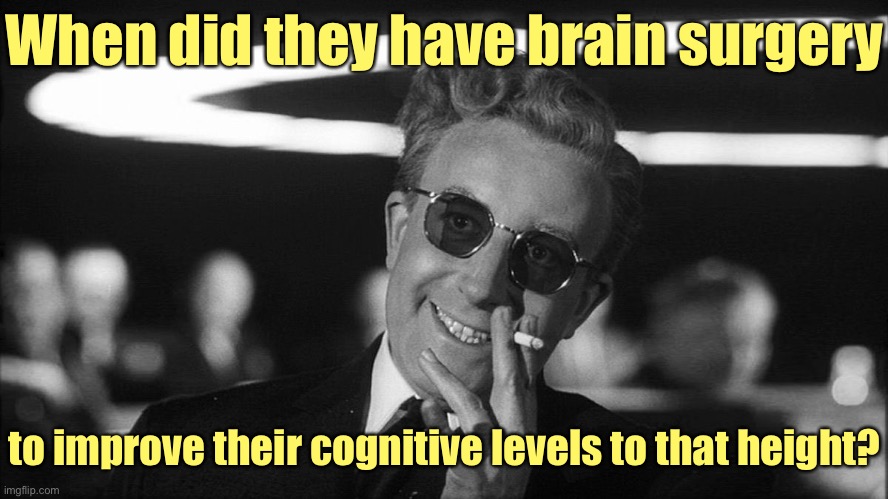 Doctor Strangelove says... | When did they have brain surgery to improve their cognitive levels to that height? | image tagged in doctor strangelove says | made w/ Imgflip meme maker