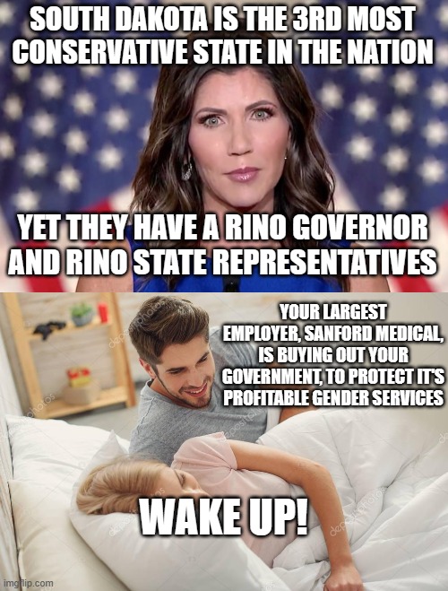 Wake Up! | SOUTH DAKOTA IS THE 3RD MOST CONSERVATIVE STATE IN THE NATION; YET THEY HAVE A RINO GOVERNOR AND RINO STATE REPRESENTATIVES; YOUR LARGEST EMPLOYER, SANFORD MEDICAL, IS BUYING OUT YOUR GOVERNMENT, TO PROTECT IT'S PROFITABLE GENDER SERVICES; WAKE UP! | image tagged in kristi noem,honey wake up | made w/ Imgflip meme maker