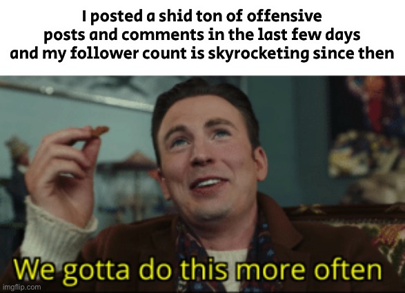 Ain’t no way | I posted a shid ton of offensive posts and comments in the last few days and my follower count is skyrocketing since then | image tagged in we gotta do this more often | made w/ Imgflip meme maker