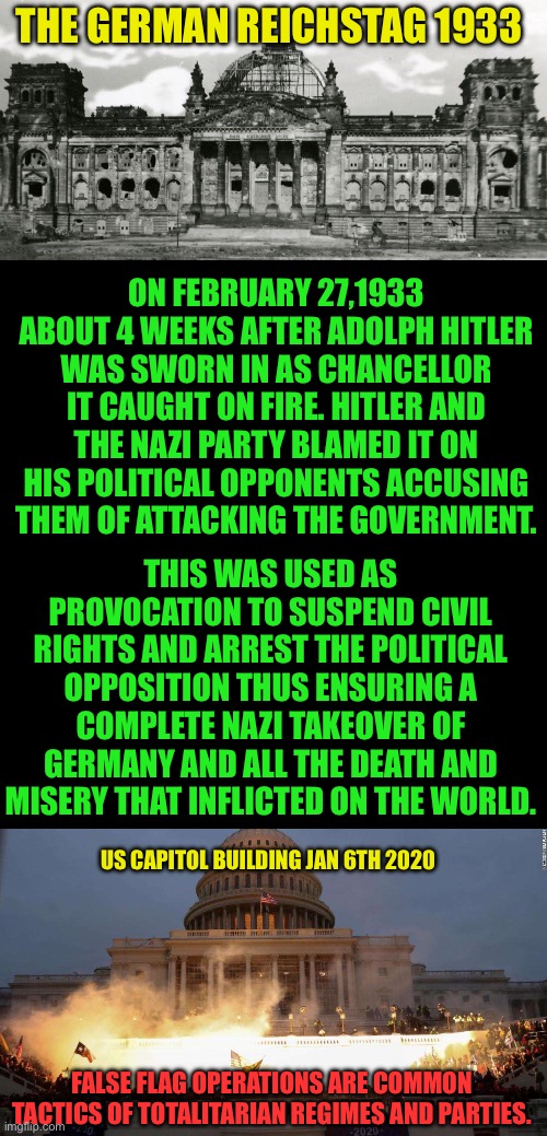 False flags have been repeatedly used to vilify the opposition | THE GERMAN REICHSTAG 1933; ON FEBRUARY 27,1933 ABOUT 4 WEEKS AFTER ADOLPH HITLER WAS SWORN IN AS CHANCELLOR IT CAUGHT ON FIRE. HITLER AND THE NAZI PARTY BLAMED IT ON HIS POLITICAL OPPONENTS ACCUSING THEM OF ATTACKING THE GOVERNMENT. THIS WAS USED AS PROVOCATION TO SUSPEND CIVIL RIGHTS AND ARREST THE POLITICAL OPPOSITION THUS ENSURING A COMPLETE NAZI TAKEOVER OF GERMANY AND ALL THE DEATH AND MISERY THAT INFLICTED ON THE WORLD. US CAPITOL BUILDING JAN 6TH 2020; FALSE FLAG OPERATIONS ARE COMMON TACTICS OF TOTALITARIAN REGIMES AND PARTIES. | image tagged in capitol uprising,fbi provocateurs,why shoot ashli babbit,why open doors to let protesters in,why isnt ray epps in jail | made w/ Imgflip meme maker