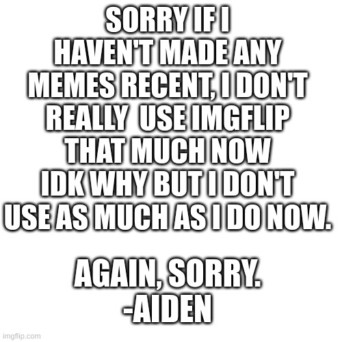 Just some news | SORRY IF I HAVEN'T MADE ANY MEMES RECENT, I DON'T REALLY  USE IMGFLIP THAT MUCH NOW IDK WHY BUT I DON'T USE AS MUCH AS I DO NOW. AGAIN, SORRY.
-AIDEN | image tagged in information | made w/ Imgflip meme maker