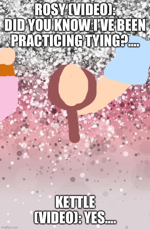 Practicing (Another video) | ROSY (VIDEO): DID YOU KNOW I’VE BEEN PRACTICING TYING?…. KETTLE (VIDEO): YES…. | image tagged in birthday glitter | made w/ Imgflip meme maker
