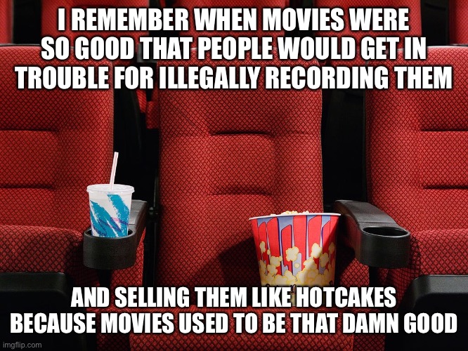 When movies didn’t suck and they had original ideas | I REMEMBER WHEN MOVIES WERE SO GOOD THAT PEOPLE WOULD GET IN TROUBLE FOR ILLEGALLY RECORDING THEM; AND SELLING THEM LIKE HOTCAKES BECAUSE MOVIES USED TO BE THAT DAMN GOOD | image tagged in movie theater seat,amc,maybe,dead,inconceivable,aight ima head out | made w/ Imgflip meme maker