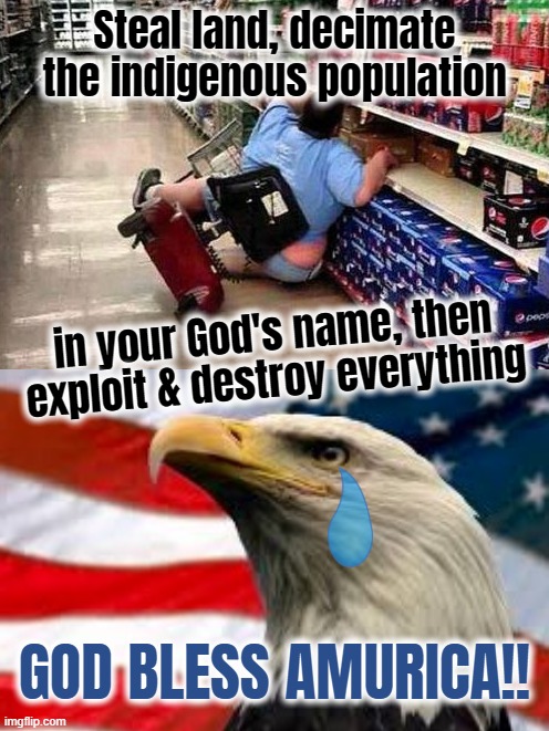 Steal land, decimate
the indigenous population; in your God's name, then
exploit & destroy everything; GOD BLESS AMURICA!! | image tagged in murica patriotic eagle | made w/ Imgflip meme maker