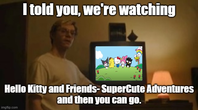 Jeffrey Dahmer tv | I told you, we're watching; Hello Kitty and Friends- SuperCute Adventures
and then you can go. | image tagged in jeffrey dahmer tv | made w/ Imgflip meme maker