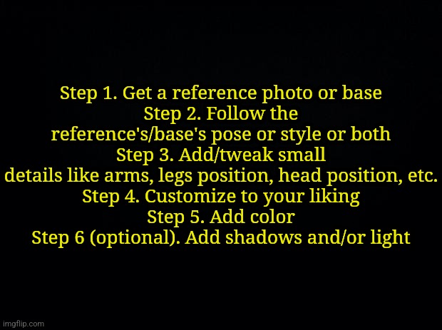 How I draw | Step 1. Get a reference photo or base
Step 2. Follow the reference's/base's pose or style or both
Step 3. Add/tweak small details like arms, legs position, head position, etc.
Step 4. Customize to your liking
Step 5. Add color
Step 6 (optional). Add shadows and/or light | image tagged in black background | made w/ Imgflip meme maker