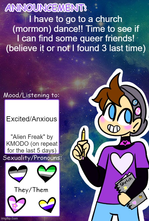 haha secretly gay church kids are the best | I have to go to a church (mormon) dance!! Time to see if I can find some queer friends! (believe it or not I found 3 last time); Excited/Anxious; "Alien Freak" by KMODO (on repeat for the last 5 days) | image tagged in gummy's announcement template | made w/ Imgflip meme maker