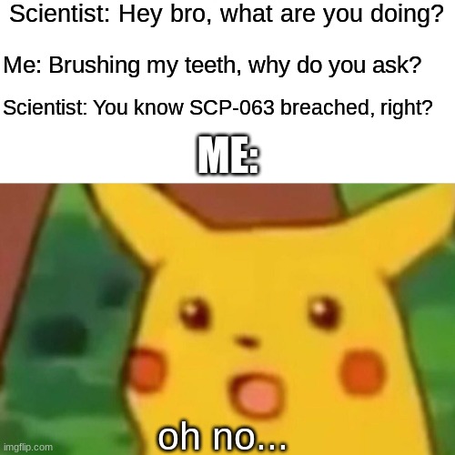 Surprised Pikachu | Scientist: Hey bro, what are you doing? Me: Brushing my teeth, why do you ask? Scientist: You know SCP-063 breached, right? ME:; oh no... | image tagged in memes,surprised pikachu | made w/ Imgflip meme maker