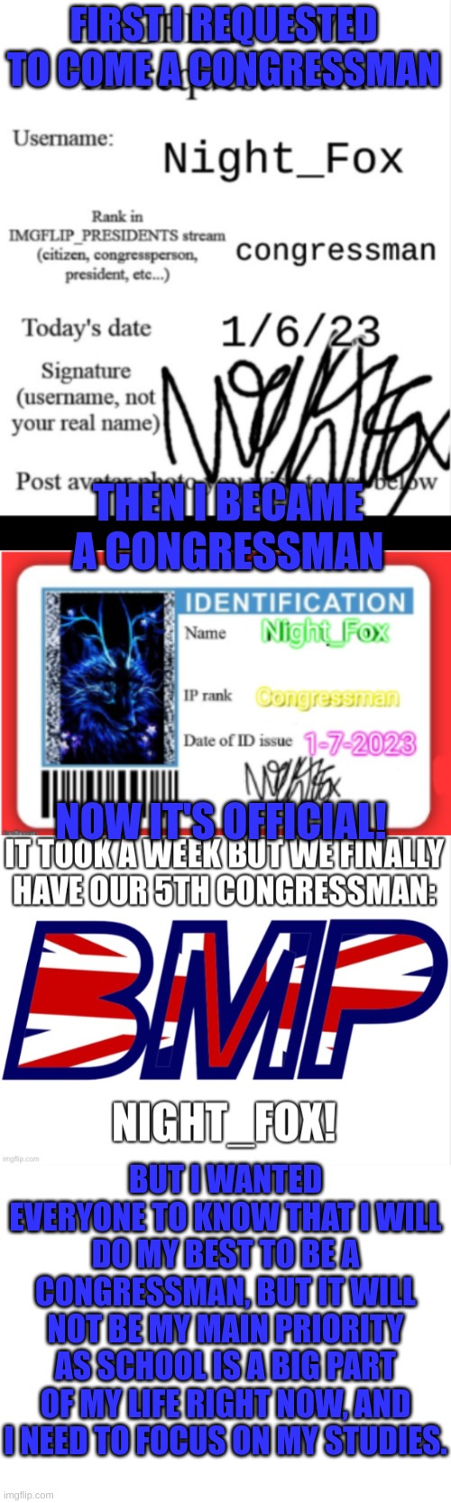 :) | FIRST I REQUESTED TO COME A CONGRESSMAN; THEN I BECAME A CONGRESSMAN; NOW IT'S OFFICIAL! BUT I WANTED EVERYONE TO KNOW THAT I WILL DO MY BEST TO BE A CONGRESSMAN, BUT IT WILL NOT BE MY MAIN PRIORITY AS SCHOOL IS A BIG PART OF MY LIFE RIGHT NOW, AND I NEED TO FOCUS ON MY STUDIES. | image tagged in memes,congress | made w/ Imgflip meme maker