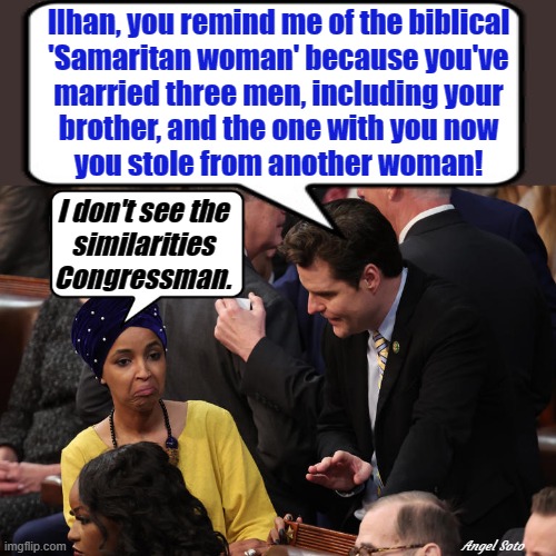 matt gaetz calls ilhan omar samaritan woman |  Ilhan, you remind me of the biblical
'Samaritan woman' because you've
married three men, including your
brother, and the one with you now
you stole from another woman! I don't see the
similarities
Congressman. Angel Soto | image tagged in political humor,matt gaetz,ilhan omar,congress,samaritan woman | made w/ Imgflip meme maker