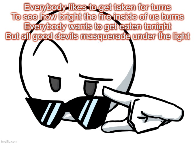 bro tally hall is so good | Everybody likes to get taken for turns
To see how bright the fire inside of us burns
Everybody wants to get eaten tonight
But all good devils masquerade under the light | image tagged in i be chillin but then | made w/ Imgflip meme maker