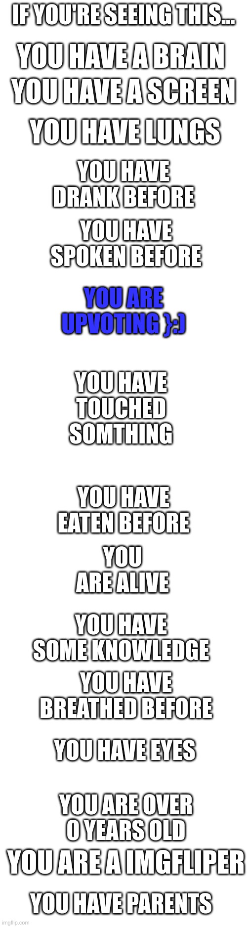 lol | IF YOU'RE SEEING THIS... YOU HAVE A BRAIN; YOU HAVE A SCREEN; YOU HAVE LUNGS; YOU HAVE DRANK BEFORE; YOU HAVE SPOKEN BEFORE; YOU ARE UPVOTING }:); YOU HAVE TOUCHED SOMTHING; YOU HAVE EATEN BEFORE; YOU ARE ALIVE; YOU HAVE SOME KNOWLEDGE; YOU HAVE BREATHED BEFORE; YOU HAVE EYES; YOU ARE OVER 0 YEARS OLD; YOU ARE A IMGFLIPER; YOU HAVE PARENTS | image tagged in blank white template,funny | made w/ Imgflip meme maker