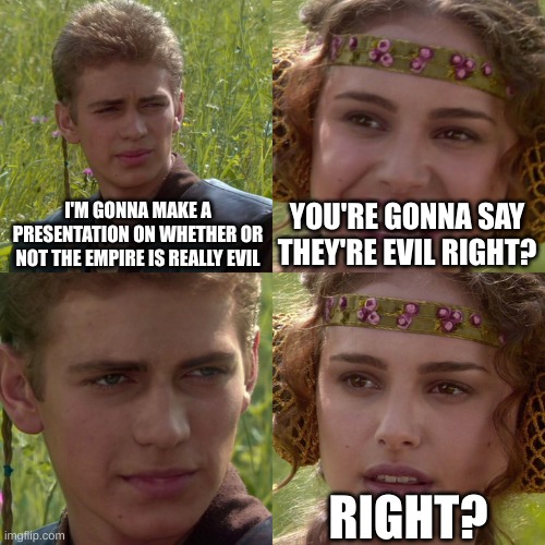 Empire is right | I'M GONNA MAKE A PRESENTATION ON WHETHER OR NOT THE EMPIRE IS REALLY EVIL; YOU'RE GONNA SAY THEY'RE EVIL RIGHT? RIGHT? | image tagged in anakin padme 4 panel | made w/ Imgflip meme maker