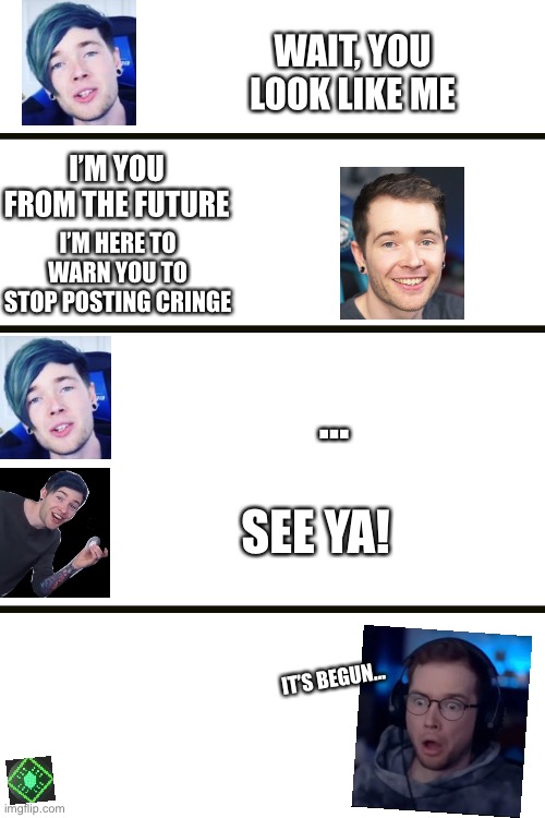 Dan meets old dan | WAIT, YOU LOOK LIKE ME; I’M YOU FROM THE FUTURE; I’M HERE TO WARN YOU TO STOP POSTING CRINGE; …; SEE YA! IT’S BEGUN… | image tagged in blank white template,future,dantdm,cringe,funny memes,funny | made w/ Imgflip meme maker