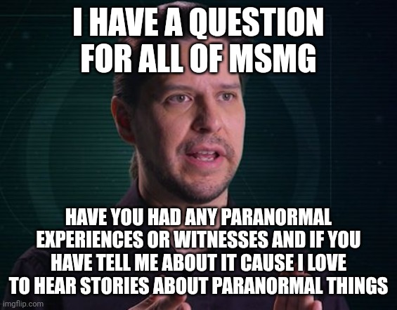 And when I say paranormal I mean ghost stuff, alien stuff, and weird anomalies | I HAVE A QUESTION FOR ALL OF MSMG; HAVE YOU HAD ANY PARANORMAL EXPERIENCES OR WITNESSES AND IF YOU HAVE TELL ME ABOUT IT CAUSE I LOVE TO HEAR STORIES ABOUT PARANORMAL THINGS | image tagged in paranormal caught on camera | made w/ Imgflip meme maker