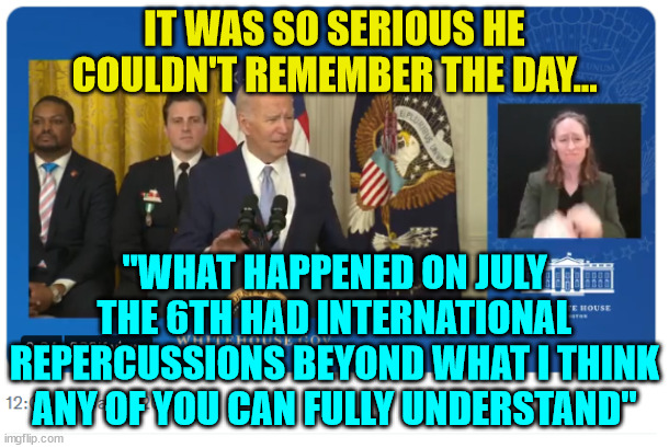 Yes... he said that too... | IT WAS SO SERIOUS HE COULDN'T REMEMBER THE DAY... "WHAT HAPPENED ON JULY THE 6TH HAD INTERNATIONAL REPERCUSSIONS BEYOND WHAT I THINK ANY OF YOU CAN FULLY UNDERSTAND" | image tagged in dementia,joe biden | made w/ Imgflip meme maker