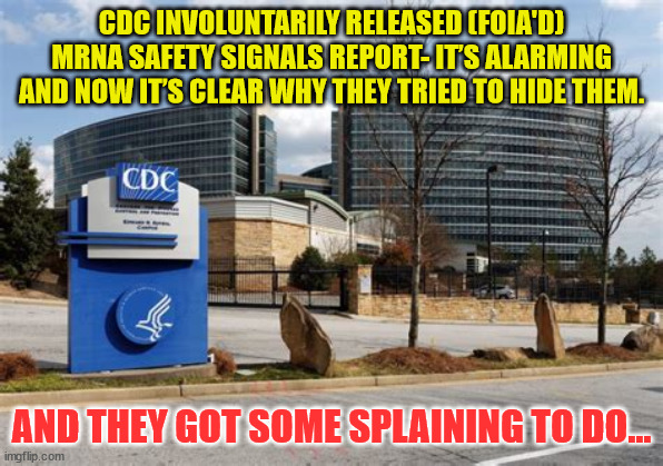 CDC Finally Released Its VAERS Safety Monitoring Analyses for COVID Vaccines via FOIA | CDC INVOLUNTARILY RELEASED (FOIA'D) MRNA SAFETY SIGNALS REPORT- IT’S ALARMING
AND NOW IT’S CLEAR WHY THEY TRIED TO HIDE THEM. AND THEY GOT SOME SPLAINING TO DO... | image tagged in criminal,cdc | made w/ Imgflip meme maker