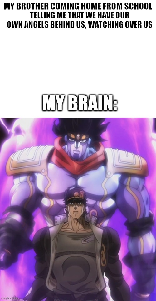 my brother's in grade 1 by the way | TELLING ME THAT WE HAVE OUR OWN ANGELS BEHIND US, WATCHING OVER US; MY BROTHER COMING HOME FROM SCHOOL; MY BRAIN: | image tagged in jojo's bizarre adventure,catholic,school,jojo meme,little brother,my brain | made w/ Imgflip meme maker