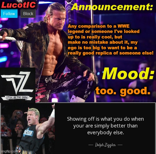 LucotIC's "Dolph Ziggler" template 15# | Any comparison to a WWE legend or someone I've looked up to is really cool, but make no mistake about it, my ego is too big to want to be a really good replica of someone else! too. good. | image tagged in lucotic's dolph ziggler template 15 | made w/ Imgflip meme maker