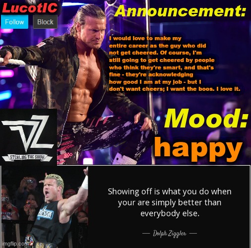 the boo's mean a lot more | I would love to make my entire career as the guy who did not get cheered. Of course, I'm still going to get cheered by people who think they're smart, and that's fine - they're acknowledging how good I am at my job - but I don't want cheers; I want the boos. I love it. happy | image tagged in lucotic's dolph ziggler template 15 | made w/ Imgflip meme maker