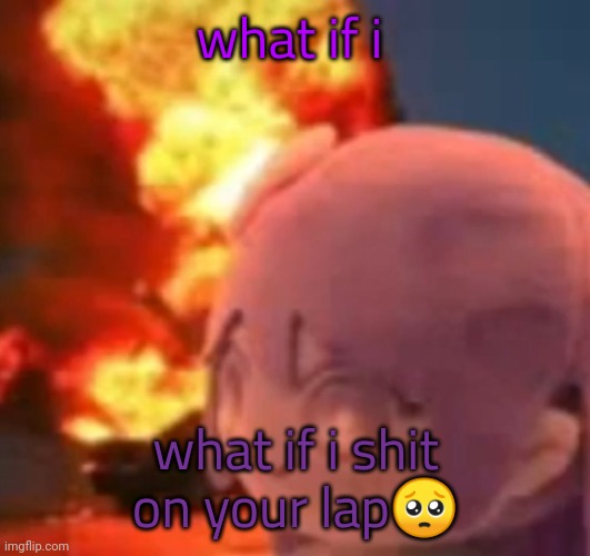 msmg | what if i; what if i shit on your lap🥺 | image tagged in msmg | made w/ Imgflip meme maker