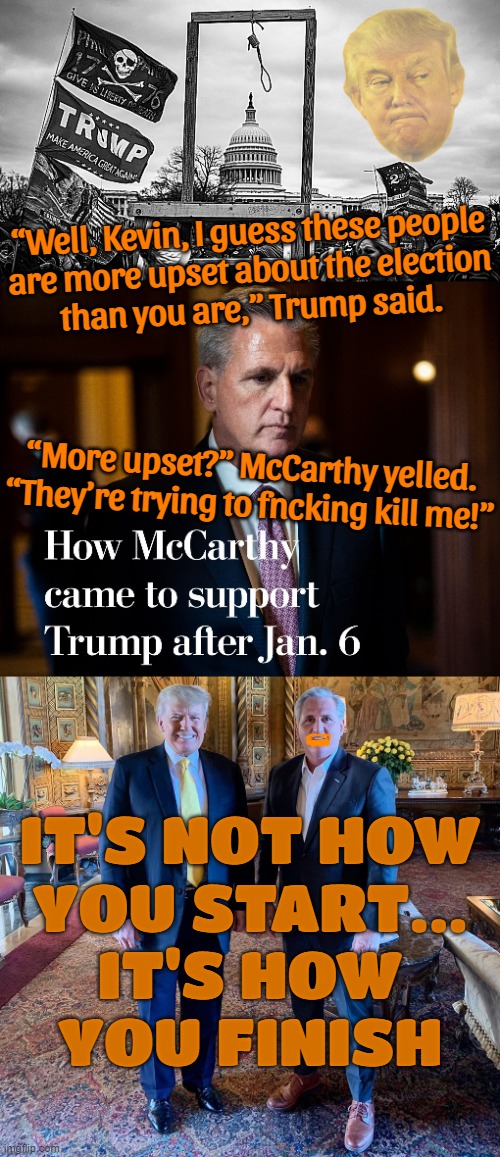 so disgusting... | “Well, Kevin, I guess these people
are more upset about the election
than you are,” Trump said. “More upset?” McCarthy yelled. “They’re trying to fncking kill me!”; IT'S NOT HOW
YOU START...
IT'S HOW
YOU FINISH | image tagged in noose at the capitol | made w/ Imgflip meme maker