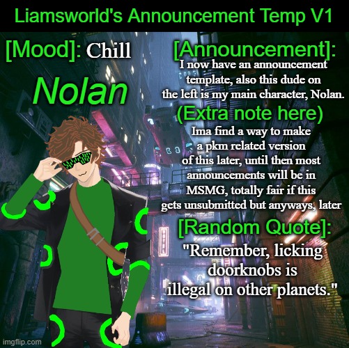 Gotta announcement temp now. | Chill; I now have an announcement template, also this dude on the left is my main character, Nolan. (Extra note here); Ima find a way to make a pkm related version
of this later, until then most announcements will be in MSMG, totally fair if this gets unsubmitted but anyways, later; "Remember, licking doorknobs is illegal on other planets." | image tagged in liamsworld's announcement temp,announcement | made w/ Imgflip meme maker