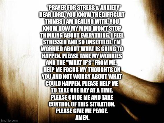 Prayer for Stress, Anxiety | *PRAYER FOR STRESS & ANXIETY*

DEAR LORD, YOU KNOW THE DIFFICULT 
THINGS I AM DEALING WITH. YOU 
KNOW HOW MY MIND WON'T STOP 
THINKING ABOUT EVERYTHING. I FEEL 
STRESSED AND SO UNSETTLED. I'M 
WORRIED ABOUT WHAT IS GOING TO 
HAPPEN. PLEASE TAKE MY WORRIES 
AND THE "WHAT IF'S" FROM ME.  
HELP ME FOCUS MY THOUGHTS ON 
YOU AND NOT WORRY ABOUT WHAT 
COULD HAPPEN. PLEASE HELP ME 
TO TAKE ONE DAY AT A TIME. 
PLEASE GUIDE ME AND TAKE 
CONTROL OF THIS SITUATION. 
PLEASE GIVE ME PEACE. 
AMEN. | image tagged in prayer | made w/ Imgflip meme maker