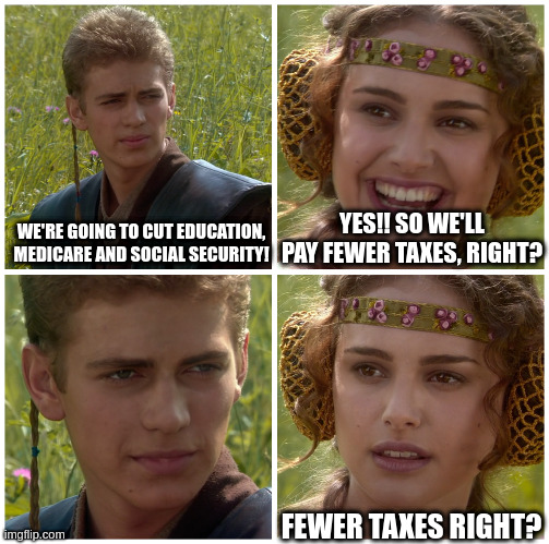 I’m going to change the world. For the better right? Star Wars. | WE'RE GOING TO CUT EDUCATION, MEDICARE AND SOCIAL SECURITY! YES!! SO WE'LL PAY FEWER TAXES, RIGHT? FEWER TAXES RIGHT? | image tagged in i m going to change the world for the better right star wars | made w/ Imgflip meme maker