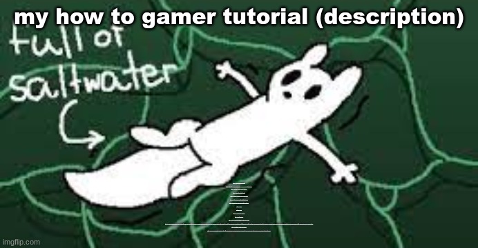 my how to gamer tutorial (description); Step 1: move to Massachusetts
Step 2: walk into a middle school during lunch for one of the grades
Step 3: scream "YOU ALL ARE F*GGOTS"
Step 4: punch the closest adult
Step 5: summon a bagpipe and a french child
Step 6: tell the french child to start beatboxing
Step 7: bagpipe turns french child into a white frog
Step 8: oh no
Step 9: perish
Step 10: prepare the sacrifice
Step 11: eat pompoms
Step 12: go find some bricks to throw at elderly people
Step 13: realize you are living in a false world with fake people and that you are all by yourself, an insane person living in the apocalypse alone, with nobody to cry out to for help when you inevitably get attacked by an entity from the 73rd dimension with near to no chance of survival, having your life ended in mere moments by an incomprehensible entity simply known as The Void Creature
Step 14: just think about life decisions
step 15: slowly descend into madness in this little false secluded world you have driven yourself into as your real body rots and fades away, leaving nothing but bones | made w/ Imgflip meme maker