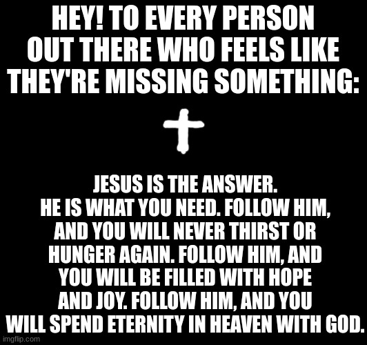 He is the answer | HEY! TO EVERY PERSON OUT THERE WHO FEELS LIKE THEY'RE MISSING SOMETHING:; JESUS IS THE ANSWER. HE IS WHAT YOU NEED. FOLLOW HIM, AND YOU WILL NEVER THIRST OR HUNGER AGAIN. FOLLOW HIM, AND YOU WILL BE FILLED WITH HOPE AND JOY. FOLLOW HIM, AND YOU WILL SPEND ETERNITY IN HEAVEN WITH GOD. | image tagged in jesus | made w/ Imgflip meme maker
