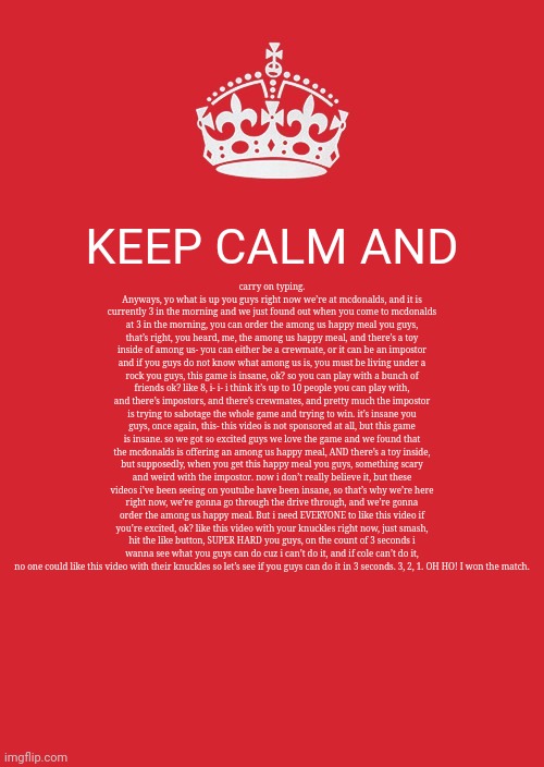 Keep Calm And Carry On Red Meme | KEEP CALM AND; carry on typing. Anyways, yo what is up you guys right now we’re at mcdonalds, and it is currently 3 in the morning and we just found out when you come to mcdonalds at 3 in the morning, you can order the among us happy meal you guys, that’s right, you heard, me, the among us happy meal, and there’s a toy inside of among us- you can either be a crewmate, or it can be an impostor and if you guys do not know what among us is, you must be living under a rock you guys, this game is insane, ok? so you can play with a bunch of friends ok? like 8, i- i- i think it’s up to 10 people you can play with, and there’s impostors, and there’s crewmates, and pretty much the impostor is trying to sabotage the whole game and trying to win. it’s insane you guys, once again, this- this video is not sponsored at all, but this game is insane. so we got so excited guys we love the game and we found that the mcdonalds is offering an among us happy meal, AND there’s a toy inside, but supposedly, when you get this happy meal you guys, something scary and weird with the impostor. now i don’t really believe it, but these videos i’ve been seeing on youtube have been insane, so that’s why we’re here right now, we’re gonna go through the drive through, and we’re gonna order the among us happy meal. But i need EVERYONE to like this video if you’re excited, ok? like this video with your knuckles right now, just smash, hit the like button, SUPER HARD you guys, on the count of 3 seconds i wanna see what you guys can do cuz i can’t do it, and if cole can’t do it, no one could like this video with their knuckles so let’s see if you guys can do it in 3 seconds. 3, 2, 1. OH HO! I won the match. | image tagged in memes,funky,text | made w/ Imgflip meme maker