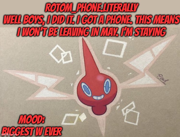 I get to stay with you retartars now | ROTOM_PHONE.LITERALLY
WELL BOYS, I DID IT. I GOT A PHONE. THIS MEANS I WON’T BE LEAVING IN MAY. I’M STAYING; MOOD: BIGGEST W EVER | made w/ Imgflip meme maker