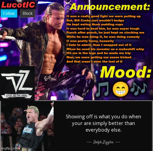 random lyrics because why not | It was a really good fight we were putting up
But, Bill Cosby just wouldn't budge 
He kept eating them pudding cups
It was hard to beat him, he was super tough
Punch after punch, he just kept on clocking me
While he was doing it, he was doing comedy
It was pretty funny, honestly
I hate to admit, then I snapped out of it
When he used his sweater as a makeshift whip
Hit me in the legs and he made me trip
Man, we were getting our asses kicked 
And that wasn't even the last of it; 🎵😁🎶 | image tagged in lucotic's dolph ziggler template 15 | made w/ Imgflip meme maker