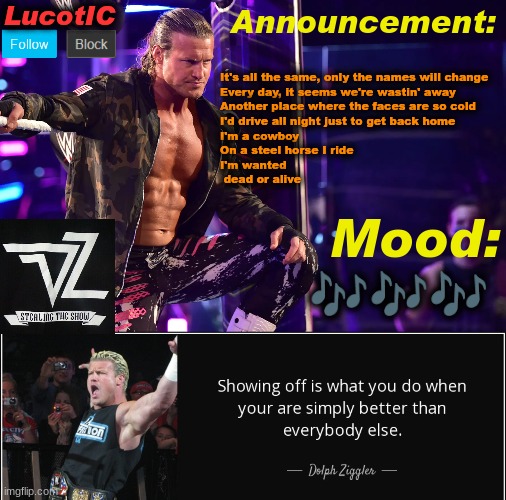 LucotIC's "Dolph Ziggler" template 15# | It's all the same, only the names will change
Every day, it seems we're wastin' away
Another place where the faces are so cold
I'd drive all night just to get back home
I'm a cowboy
On a steel horse I ride
I'm wanted
 dead or alive; 🎶🎶🎶 | image tagged in lucotic's dolph ziggler template 15 | made w/ Imgflip meme maker