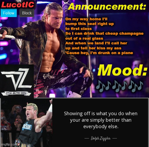 more music I guess | On my way home I'll bump this seat right up to first class
So I can drink that cheap champagne out of a real glass
And when we land I'll call her up and tell her kiss my ass
'Cause hey, I'm drunk on a plane; 🎶🎶🎶 | image tagged in lucotic's dolph ziggler template 15 | made w/ Imgflip meme maker