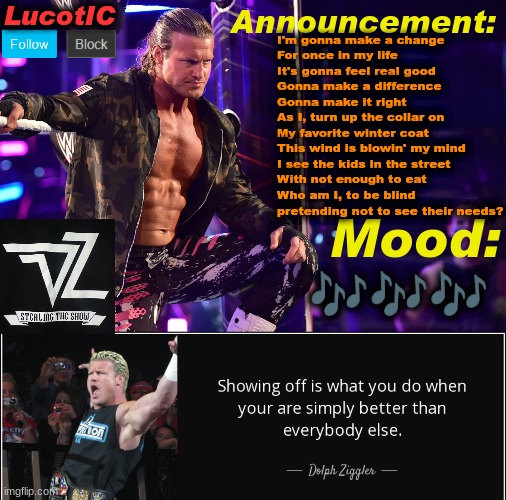 man in the mirror - Michael Jackson | I'm gonna make a change
For once in my life
It's gonna feel real good
Gonna make a difference
Gonna make it right
As I, turn up the collar on
My favorite winter coat
This wind is blowin' my mind
I see the kids in the street
With not enough to eat
Who am I, to be blind 
pretending not to see their needs? 🎶🎶🎶 | image tagged in lucotic's dolph ziggler template 15 | made w/ Imgflip meme maker