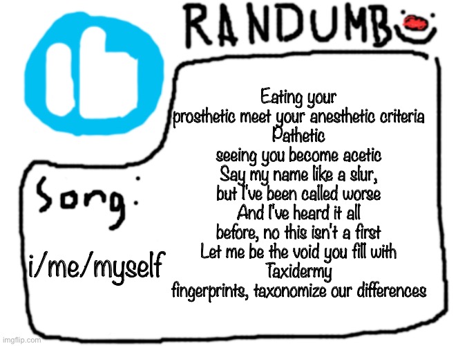 haha spire i am hitting you with the queer music | Eating your prosthetic meet your anesthetic criteria
Pathetic seeing you become acetic
Say my name like a slur, but I've been called worse
And I've heard it all before, no this isn't a first
Let me be the void you fill with
Taxidermy fingerprints, taxonomize our differences; i/me/myself | image tagged in randumb template with song | made w/ Imgflip meme maker