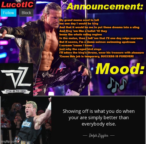 "Take Over The World" by Michael Jackson | My grand mama used to tell me one day I would be king 
And that it would be me to put these dreams into a sling
And fling 'em like a bullet 'til they beam the whole ruling regime
In the melon, then I tell 'em that I'll one day reign supreme
But it seems, I'm a damn salmon swimming upstream
I scream 'cause I know just why the caged bird sings
I'll adorn the king's throne, wear his treasure with pleasure
'Cause this job is temporary, SUCCESS IS FOREVER! 🎶 | image tagged in lucotic's dolph ziggler template 15 | made w/ Imgflip meme maker