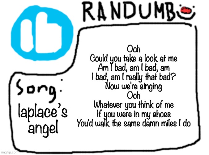 a | Ooh
Could you take a look at me
Am I bad, am I bad, am I bad, am I really that bad?
Now we're singing
Ooh
Whatever you think of me
If you were in my shoes
You'd walk the same damn miles I do; laplace’s angel | image tagged in randumb template with song | made w/ Imgflip meme maker