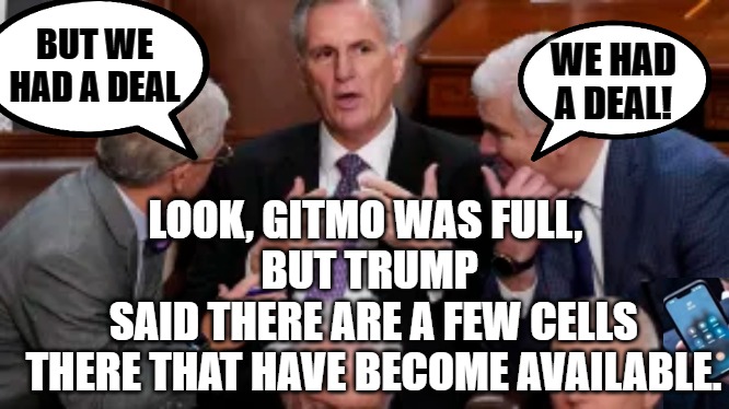 McCarthy explains the situation | BUT WE HAD A DEAL; WE HAD A DEAL! LOOK, GITMO WAS FULL, 
BUT TRUMP
 SAID THERE ARE A FEW CELLS
 THERE THAT HAVE BECOME AVAILABLE. | image tagged in kevin mccarthy,trump,gitmo,dc | made w/ Imgflip meme maker