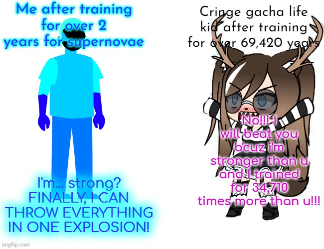 Buff Doge vs. Cheems Meme | Me after training for over 2 years for supernovae; Cringe gacha life kid after training for over 69,420 years; No!!! I will beat you b'cuz i'm stronger than u and I trained for 34,710 times more than u!!! I'm... strong? FINALLY, I CAN THROW EVERYTHING IN ONE EXPLOSION! | image tagged in memes,buff doge vs cheems | made w/ Imgflip meme maker