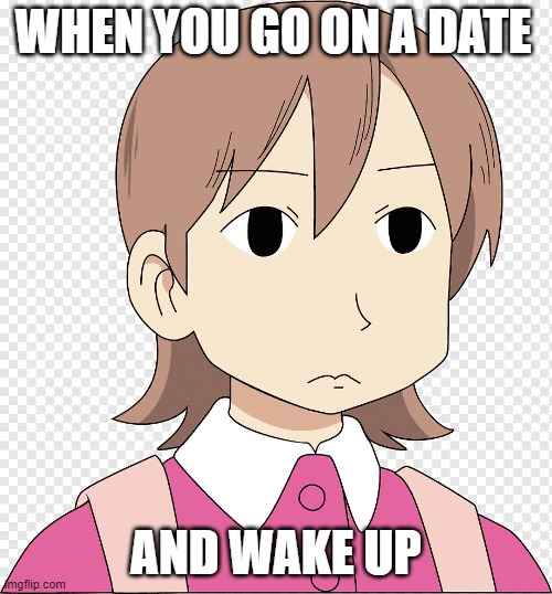 WHEN YOU GO ON A DATE; AND WAKE UP | image tagged in memes,nichijou,anime,bruh,lifeispain | made w/ Imgflip meme maker